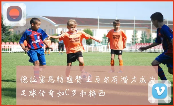 德拉富恩特盛赞亚马尔有潜力成为足球传奇如C罗和梅西