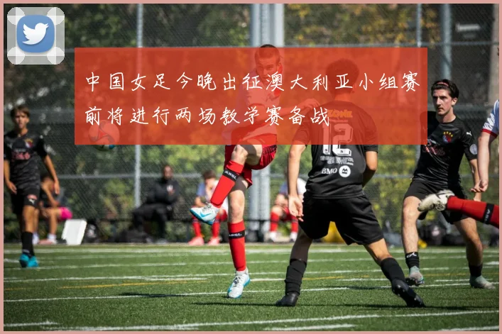 中国女足今晚出征澳大利亚小组赛前将进行两场教学赛备战