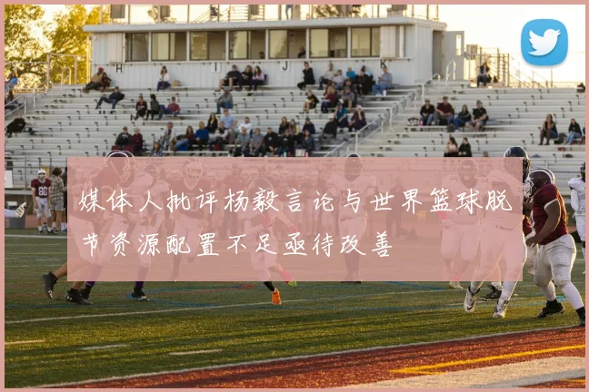 媒体人批评杨毅言论与世界篮球脱节资源配置不足亟待改善
