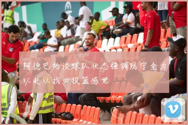 阿德巴约谈球队状态强调防守全力以赴以找回投篮感觉