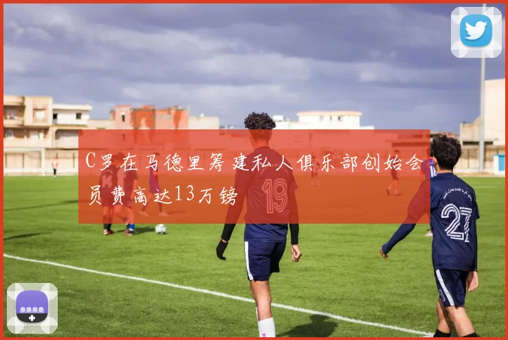 C罗在马德里筹建私人俱乐部创始会员费高达13万镑