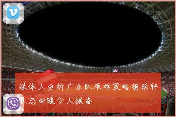 媒体人分析广东队艰难策略胡明轩状态回暖令人振奋