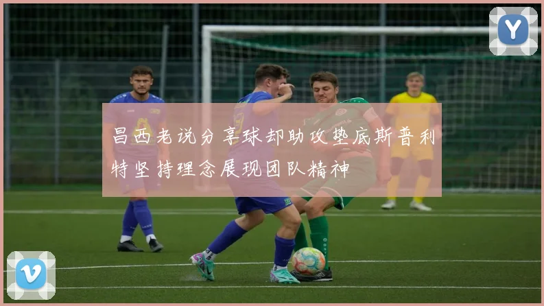 昌西老说分享球却助攻垫底斯普利特坚持理念展现团队精神