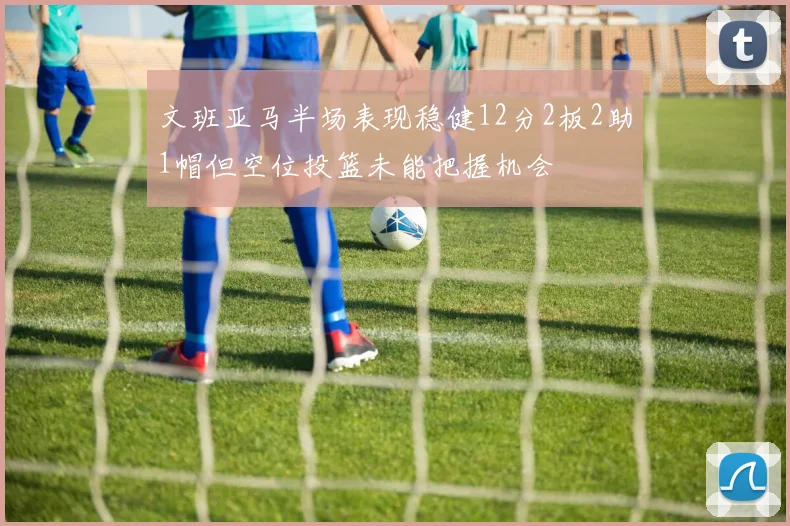 文班亚马半场表现稳健12分2板2助1帽但空位投篮未能把握机会