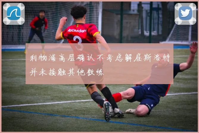 利物浦高层确认不考虑解雇斯洛特并未接触其他教练
