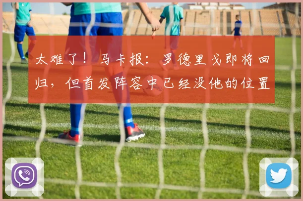 太难了！马卡报：罗德里戈即将回归，但首发阵容中已经没他的位置