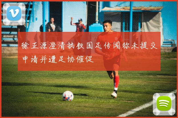 徐正源澄清执教国足传闻称未提交申请并遭足协催促