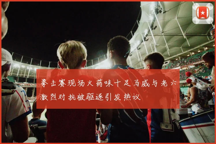拳击赛现场火药味十足马威与老六激烈对抗被驱逐引发热议