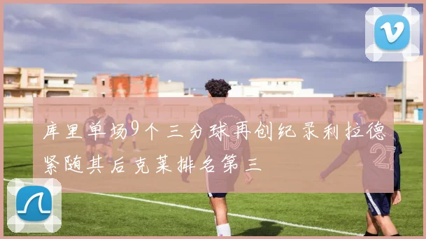库里单场9个三分球再创纪录利拉德紧随其后克莱排名第三
