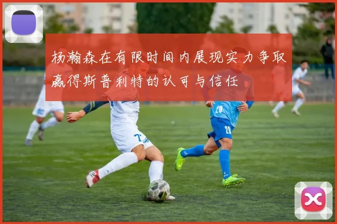 杨瀚森在有限时间内展现实力争取赢得斯普利特的认可与信任