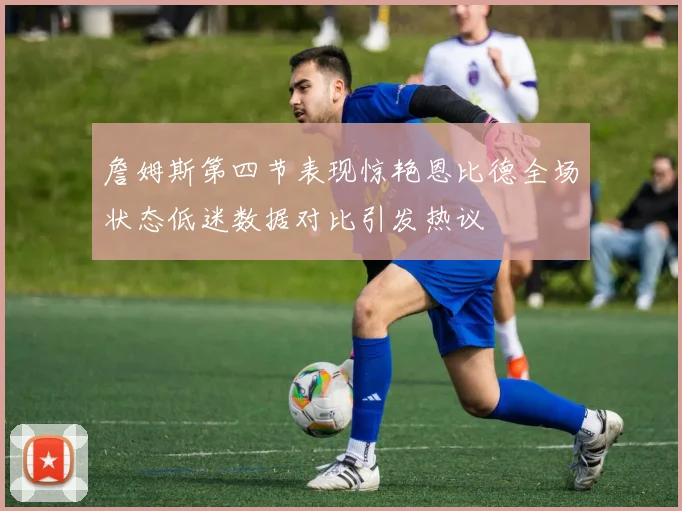 詹姆斯第四节表现惊艳恩比德全场状态低迷数据对比引发热议