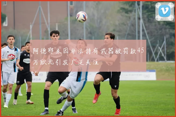 阿德耶米因非法持有武器被罚款45万欧元引发广泛关注
