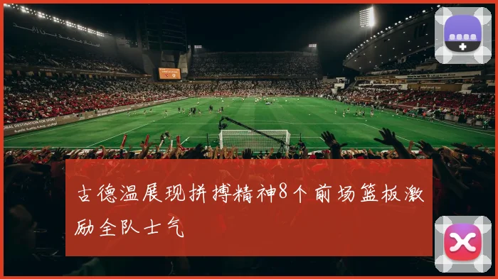 古德温展现拼搏精神8个前场篮板激励全队士气