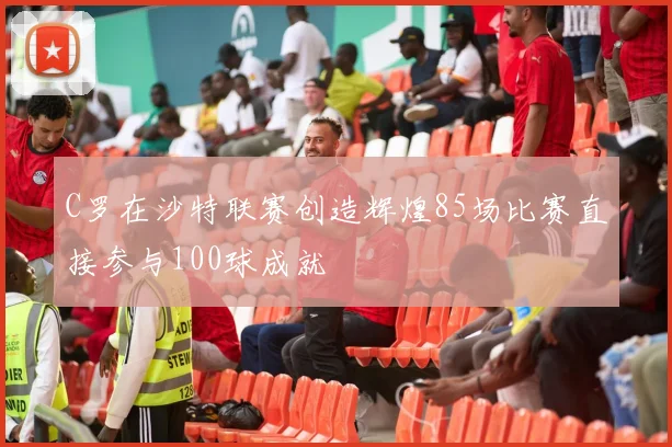 C罗在沙特联赛创造辉煌85场比赛直接参与100球成就