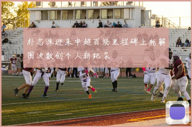 朴志洙迎来中超百场里程碑上轮解围次数创个人新纪录