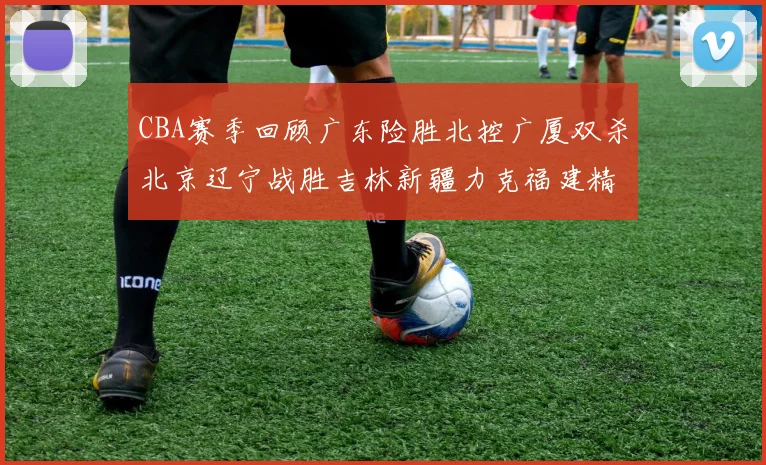 CBA赛季回顾广东险胜北控广厦双杀北京辽宁战胜吉林新疆力克福建精彩纷呈