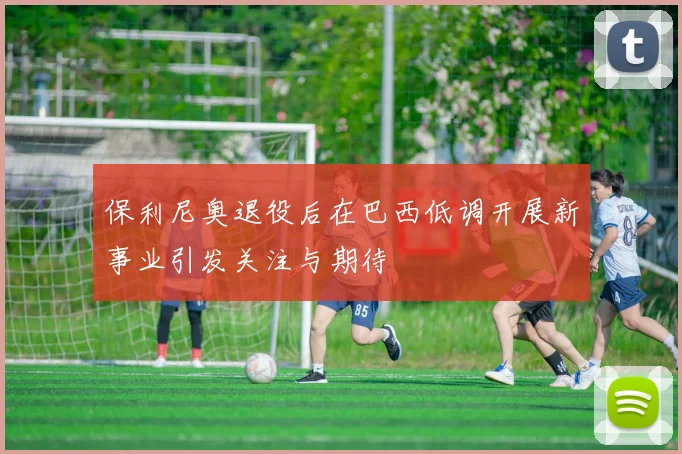保利尼奥退役后在巴西低调开展新事业引发关注与期待