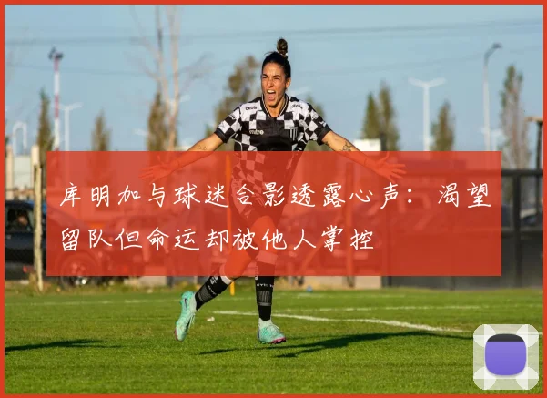 库明加与球迷合影透露心声：渴望留队但命运却被他人掌控