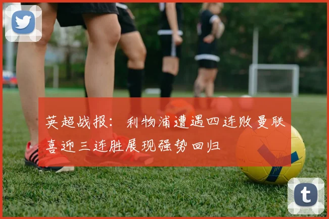 英超战报：利物浦遭遇四连败曼联喜迎三连胜展现强势回归