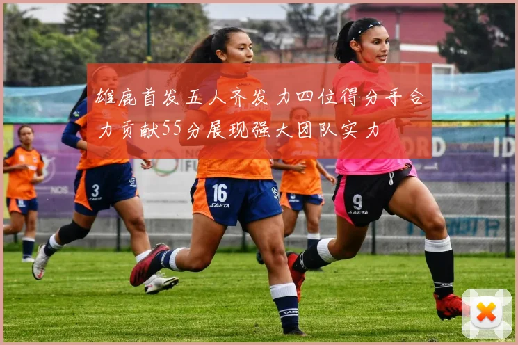 雄鹿首发五人齐发力四位得分手合力贡献55分展现强大团队实力