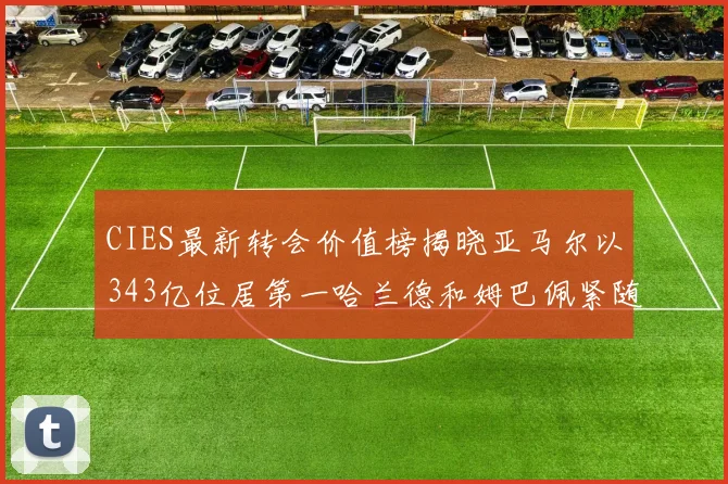CIES最新转会价值榜揭晓亚马尔以343亿位居第一哈兰德和姆巴佩紧随其后