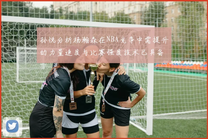 孙悦分析杨瀚森在NBA竞争中需提升的力量速度与比赛强度技术已具备
