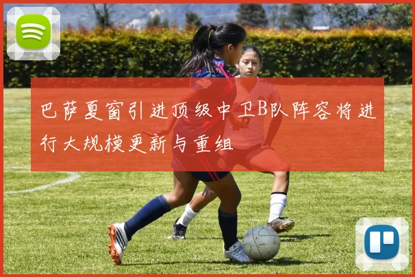 巴萨夏窗引进顶级中卫B队阵容将进行大规模更新与重组