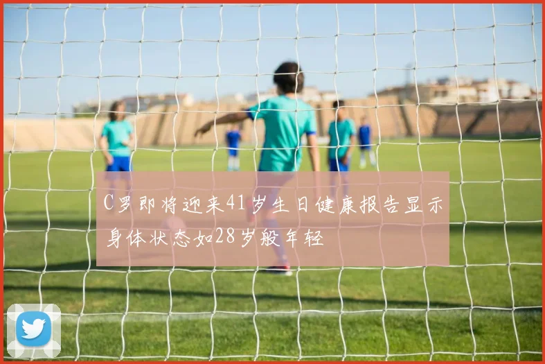 C罗即将迎来41岁生日健康报告显示身体状态如28岁般年轻