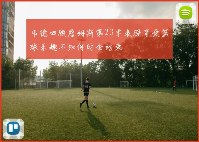 韦德回顾詹姆斯第23季表现享受篮球乐趣不知何时会结束