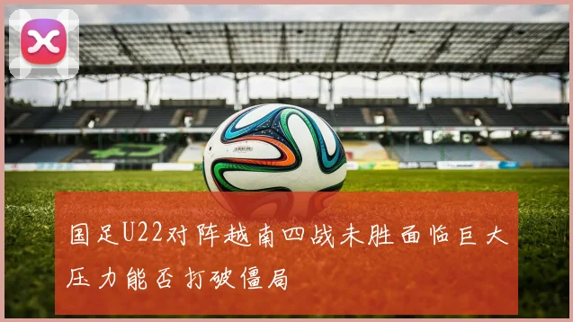 国足U22对阵越南四战未胜面临巨大压力能否打破僵局