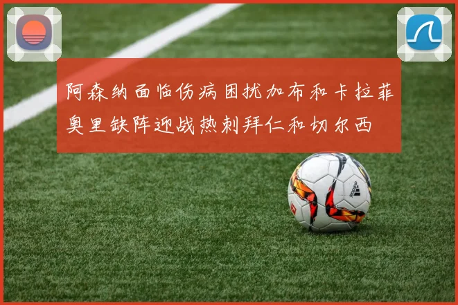 阿森纳面临伤病困扰加布和卡拉菲奥里缺阵迎战热刺拜仁和切尔西